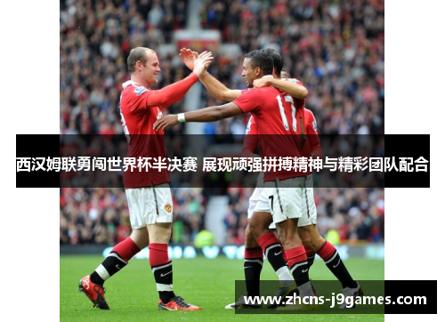 西汉姆联勇闯世界杯半决赛 展现顽强拼搏精神与精彩团队配合